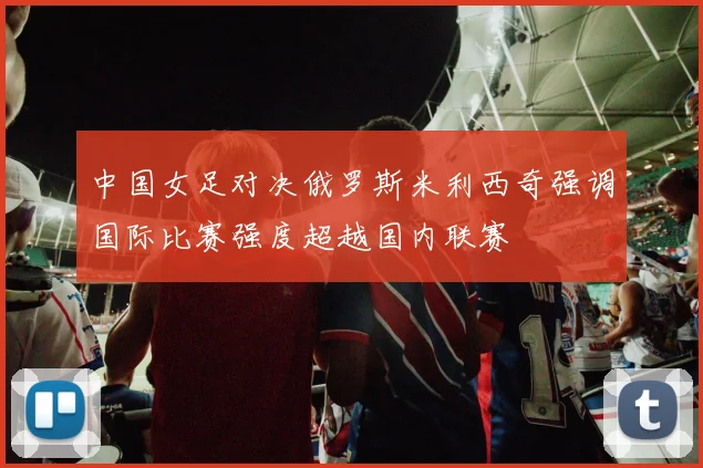 中国女足对决俄罗斯米利西奇强调国际比赛强度超越国内联赛