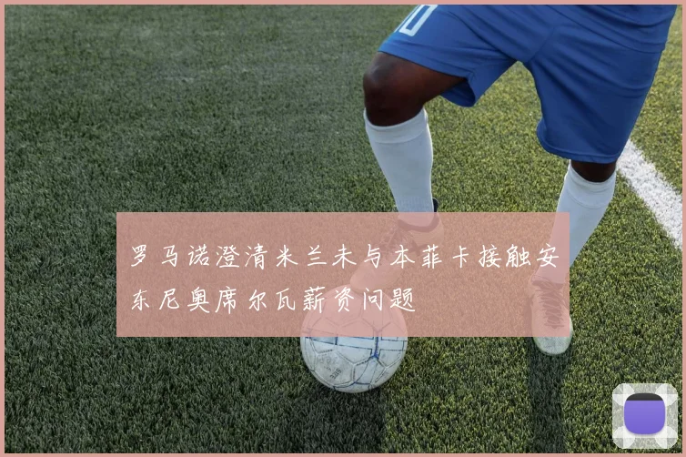 罗马诺澄清米兰未与本菲卡接触安东尼奥席尔瓦薪资问题
