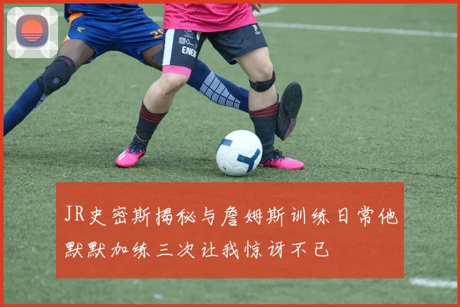 JR史密斯揭秘与詹姆斯训练日常他默默加练三次让我惊讶不已