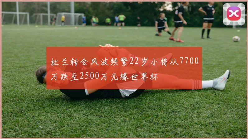 杜兰转会风波频繁22岁小将从7700万跌至2500万无缘世界杯