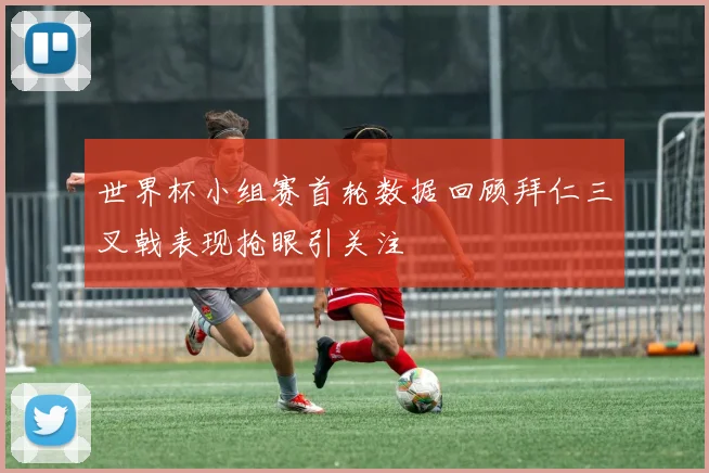 世界杯小组赛首轮数据回顾拜仁三叉戟表现抢眼引关注