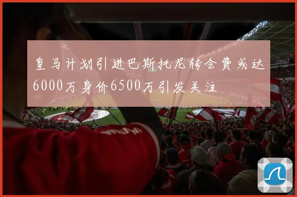皇马计划引进巴斯托尼转会费或达6000万身价6500万引发关注